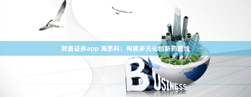 财盛证券app 海思科：构建多元化创新药管线